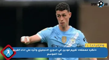 «نظرة معمقة» تقييم فودين في الدوري الإنجليزي وأثره على أداء الفريق هذا الموسم